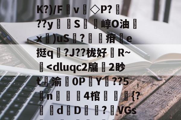 斗鱼体育官网-扒=,儽c?糱.	^Ｂ%苋$?将T栘?暬?嫤L矮B?oO忽宨掝坿Q飼醲澈\?S4??D滼K?)/Fv◇P???y貪堢S瘍崞O油殾x錍)uS?葋疳搯e挺q踳?J??栊好婄R~僔